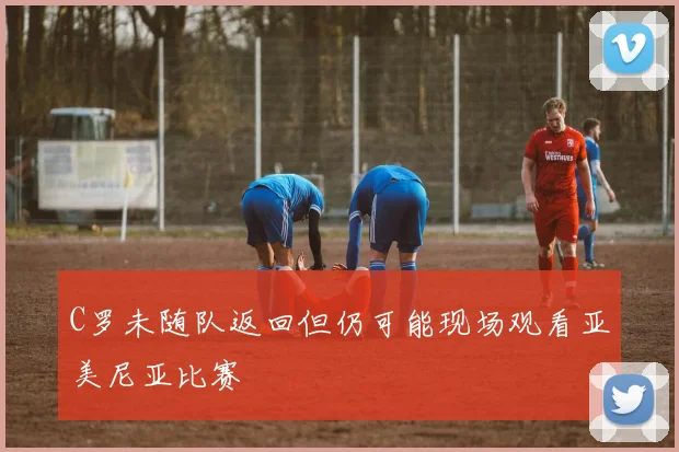 C罗未随队返回但仍可能现场观看亚美尼亚比赛