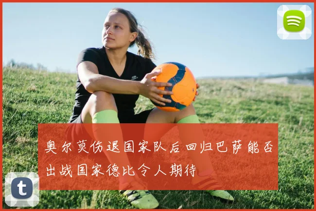 奥尔莫伤退国家队后回归巴萨能否出战国家德比令人期待