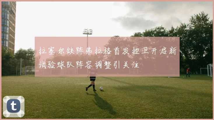 拉塞尔缺阵弗拉格首发控卫开启新试验球队阵容调整引关注