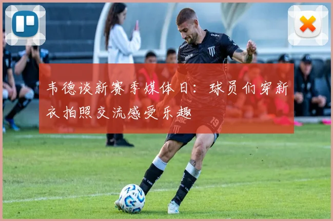韦德谈新赛季媒体日：球员们穿新衣拍照交流感受乐趣
