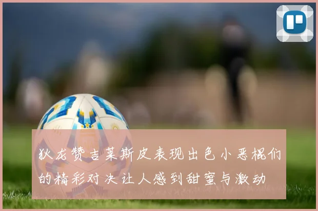 狄龙赞吉莱斯皮表现出色小恶棍们的精彩对决让人感到甜蜜与激动