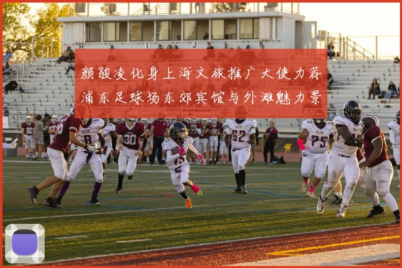 颜骏凌化身上海文旅推广大使力荐浦东足球场东郊宾馆与外滩魅力景点