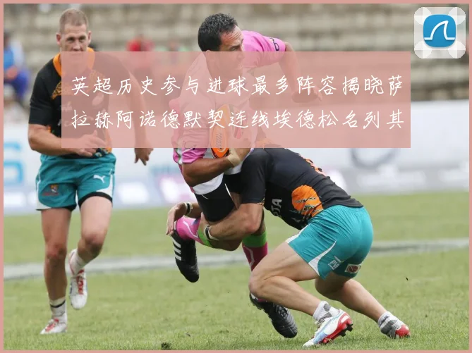 英超历史参与进球最多阵容揭晓萨拉赫阿诺德默契连线埃德松名列其中