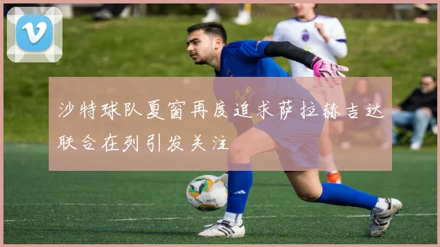 沙特球队夏窗再度追求萨拉赫吉达联合在列引发关注