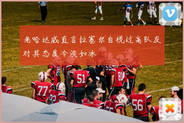 老哈达威直言拉塞尔自视过高队友对其态度冷淡如冰