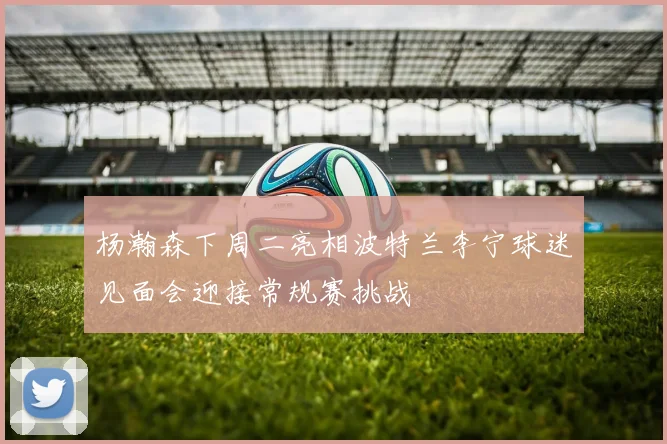 杨瀚森下周二亮相波特兰李宁球迷见面会迎接常规赛挑战
