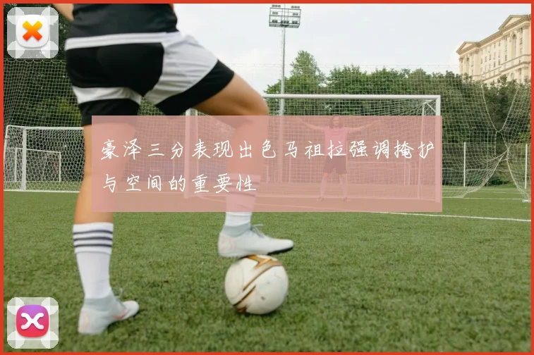 豪泽三分表现出色马祖拉强调掩护与空间的重要性