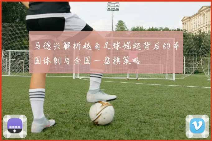 马德兴解析越南足球崛起背后的举国体制与全国一盘棋策略