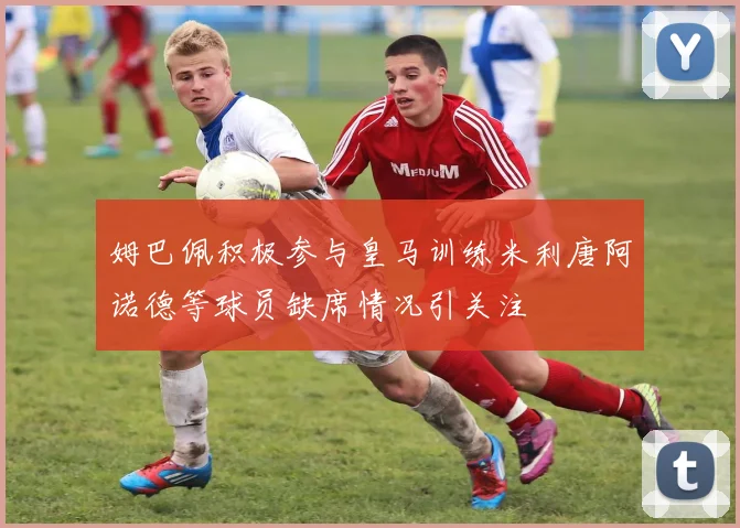 姆巴佩积极参与皇马训练米利唐阿诺德等球员缺席情况引关注