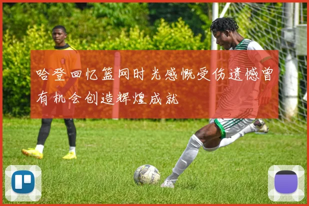 哈登回忆篮网时光感慨受伤遗憾曾有机会创造辉煌成就