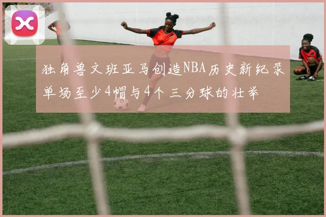 独角兽文班亚马创造NBA历史新纪录单场至少4帽与4个三分球的壮举