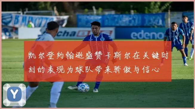 凯尔登约翰逊盛赞卡斯尔在关键时刻的表现为球队带来骄傲与信心