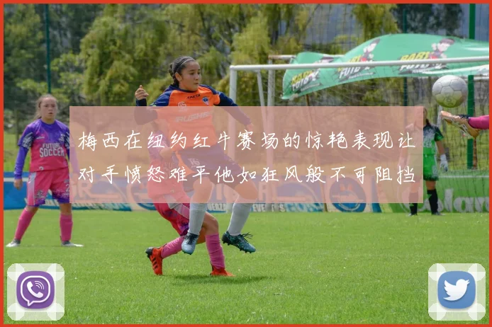 梅西在纽约红牛赛场的惊艳表现让对手愤怒难平他如狂风般不可阻挡