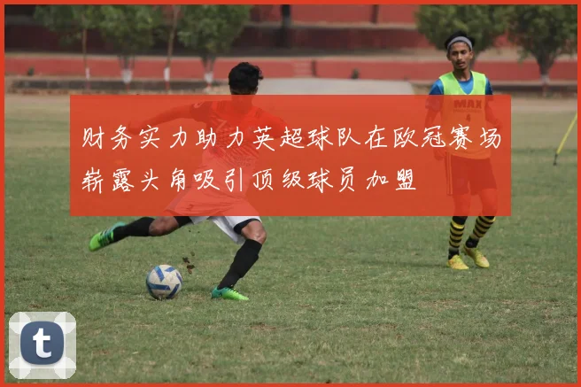 财务实力助力英超球队在欧冠赛场崭露头角吸引顶级球员加盟