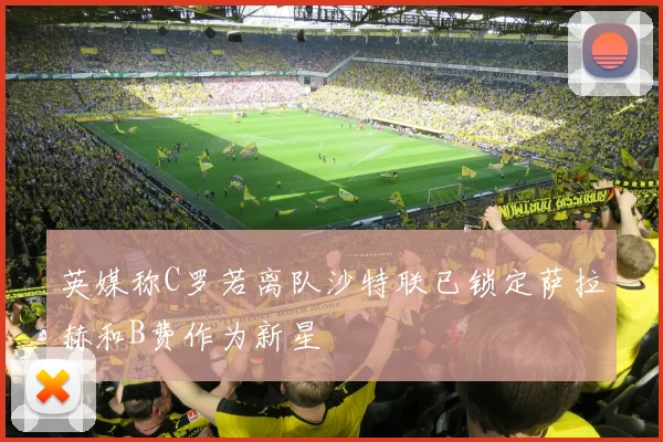英媒称C罗若离队沙特联已锁定萨拉赫和B费作为新星