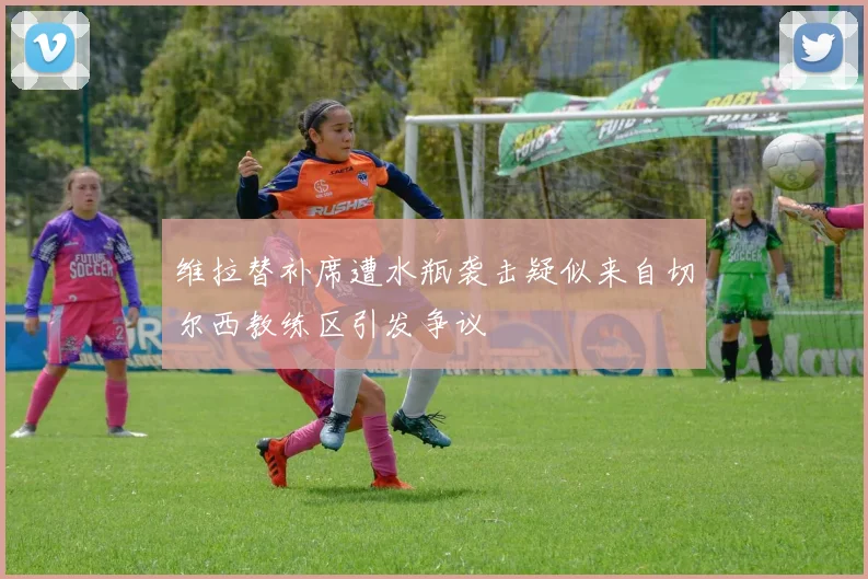 维拉替补席遭水瓶袭击疑似来自切尔西教练区引发争议