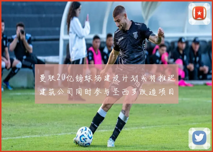 曼联20亿镑球场建设计划或将推迟建筑公司同时参与圣西罗改造项目
