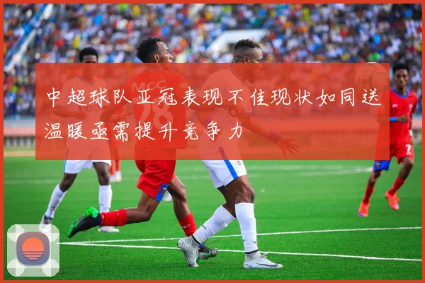 中超球队亚冠表现不佳现状如同送温暖亟需提升竞争力