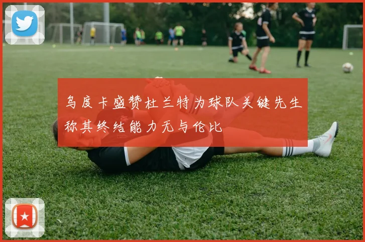 乌度卡盛赞杜兰特为球队关键先生称其终结能力无与伦比