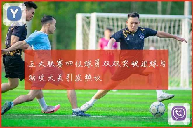 五大联赛四位球员双双突破进球与助攻大关引发热议