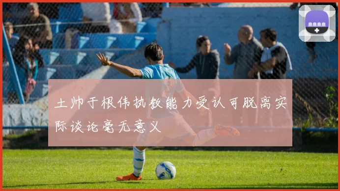 土帅于根伟执教能力受认可脱离实际谈论毫无意义