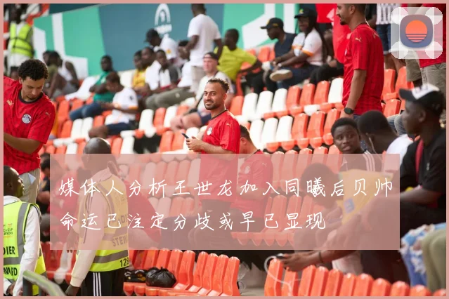 媒体人分析王世龙加入同曦后贝帅命运已注定分歧或早已显现