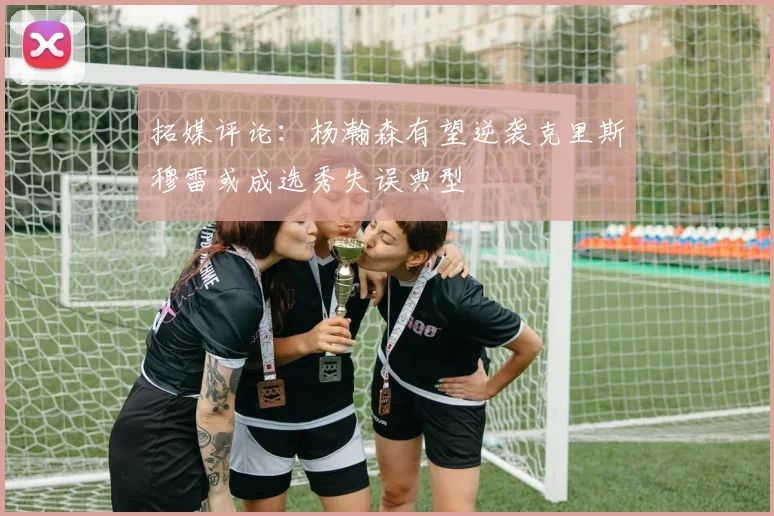 拓媒评论：杨瀚森有望逆袭克里斯穆雷或成选秀失误典型