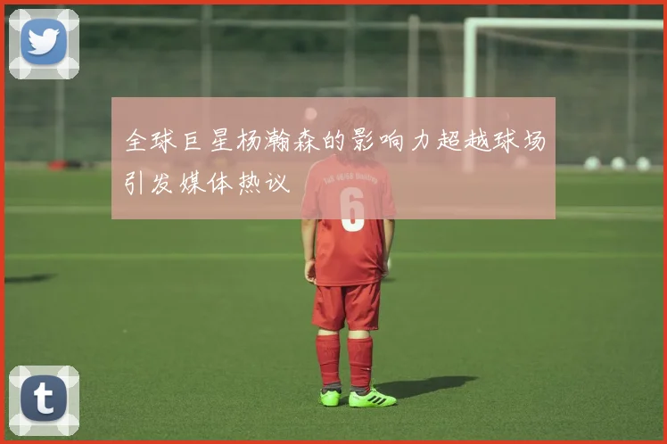 全球巨星杨瀚森的影响力超越球场引发媒体热议