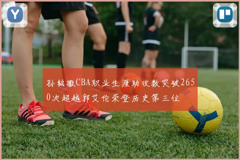 孙铭徽CBA职业生涯助攻数突破2650次超越郭艾伦荣登历史第三位