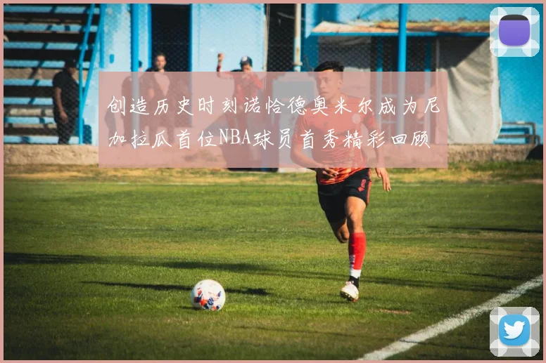 创造历史时刻诺恰德奥米尔成为尼加拉瓜首位NBA球员首秀精彩回顾