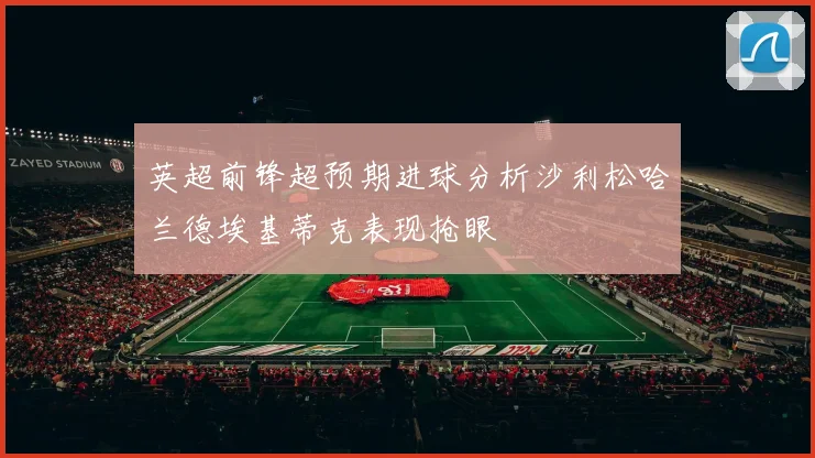 英超前锋超预期进球分析沙利松哈兰德埃基蒂克表现抢眼