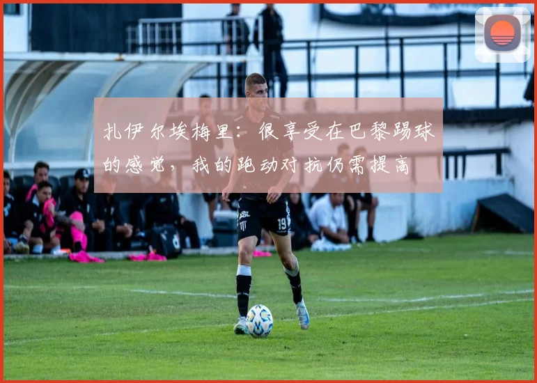 扎伊尔埃梅里：很享受在巴黎踢球的感觉，我的跑动对抗仍需提高