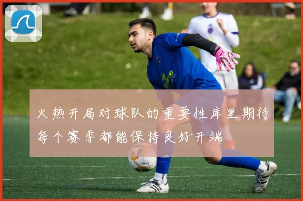 火热开局对球队的重要性库里期待每个赛季都能保持良好开端
