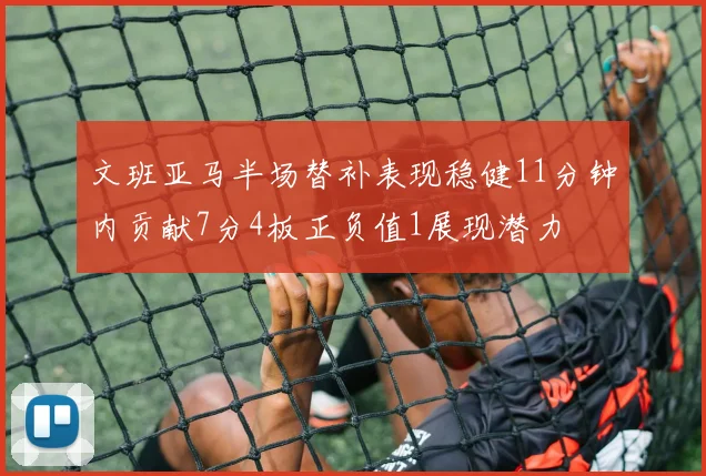文班亚马半场替补表现稳健11分钟内贡献7分4板正负值1展现潜力