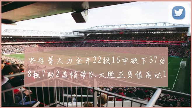 字母哥火力全开22投16中砍下37分8板7助2盖帽带队大胜正负值高达18